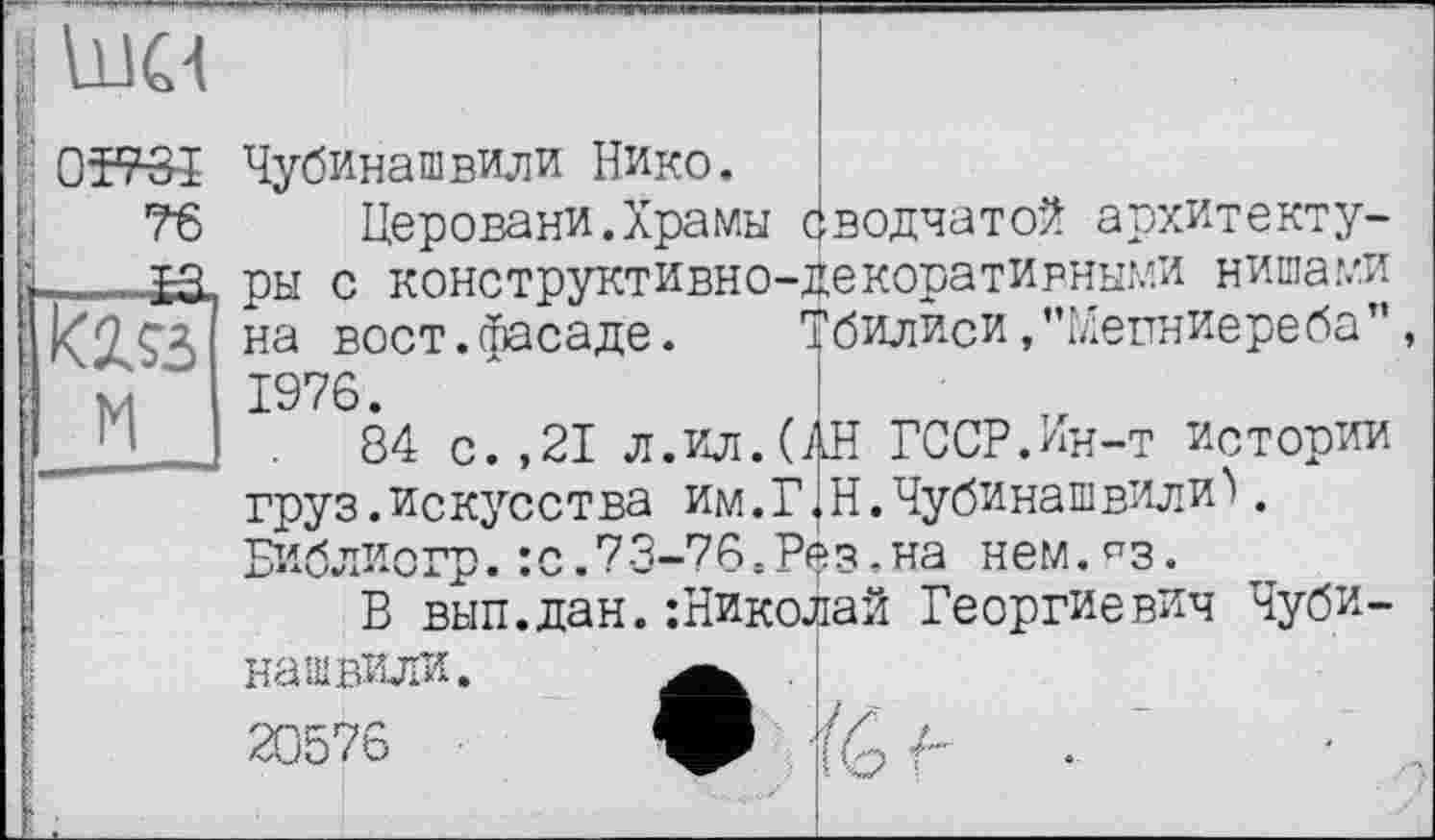 ﻿Чубинашвили Нико.
Церовани.Храмы сводчатой архитектуры с конструктивно-декоративными нишами на вост.фасаде. Тбилиси .’’Мепниере ба”, 1976.
84 с.,21 л.ил.(АН ГССР.Ин-т истории груз.искусства им.ГjН.Чубинашвили. Библиогр.:с.73-76.Рез.на нем.^з.
Б вып.дан.:Николай Георгиевич Чубинашвили. 20576
■о Ь